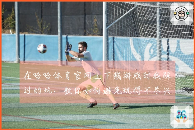 在哈哈体育官网上下载游戏时我踩过的坑，教你如何避免玩得不尽兴