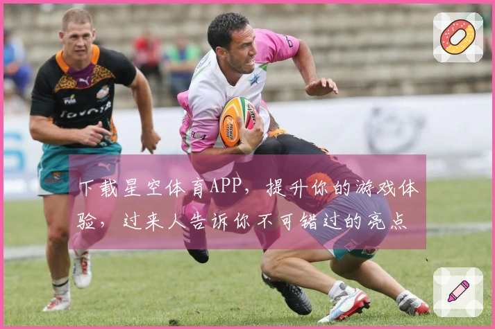 下载星空体育APP，提升你的游戏体验，过来人告诉你不可错过的亮点！