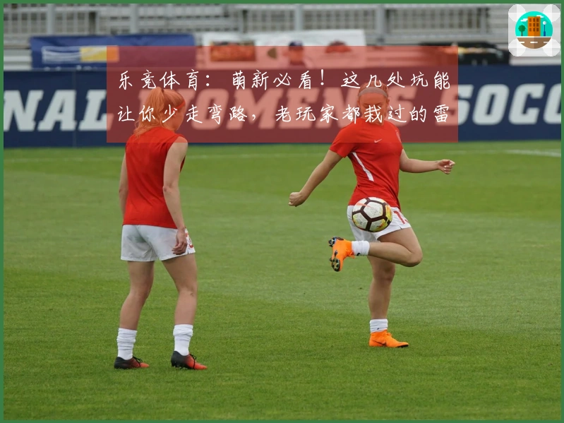 乐竞体育：萌新必看！这几处坑能让你少走弯路，老玩家都栽过的雷区，你可别踩！