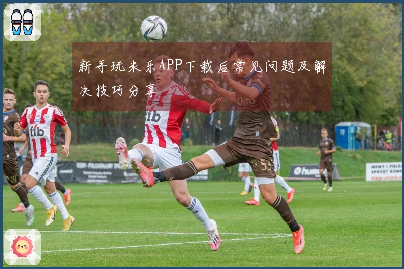 新手玩米乐APP下载后常见问题及解决技巧分享