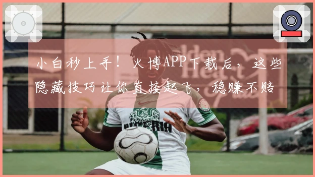 小白秒上手！火博APP下载后，这些隐藏技巧让你直接起飞，稳赚不赔！